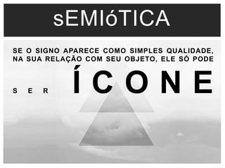 sEMIóTICA 
SE O SIGNO APARECE COMO SIMPLES QUALIDADE, 
NA SUA RELAÇÃO COM SEU OBJETO, ELE SÓ PODE 
S E R Í C O N E 
 
