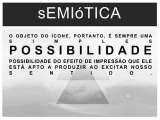 sEMIóTICA 
O OBJETO DO ÍCONE, PORTANTO, É SEMPRE UMA 
S I M P L E S 
P O S S I B I L I D A D E 
POSSIBILIDADE DO EFEITO DE IMPRESSÃO QUE ELE 
ESTÁ APTO A PRODUZ IR AO EXCI TAR NOSSO 
S E N T I D O . 
 