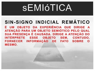 sEMIóTICA 
SIN-SIGNO INDICIAL REMÁTICO 
É UM OBJETO DA EXPERIÊNCIA QUE DIRIGE A 
ATENÇÃO PARA UM OBJETO SEMIÓTICO PELO QUAL 
SUA PRESENÇA É CAUSADA. DIRIGE A ATENÇÃO DO 
INTÉRPRETE ESSE OBJETO SEM, CONTUDO, 
FORNECER INFORMAÇÃO DE FATO SOBRE O 
MESMO. 
 