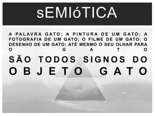 sEMIóTICA 
A PA L AV R A G AT O ; A P I N T U R A DE UM G AT O ; A 
FOTOGRAFIA DE UM GATO; O FILME DE UM GATO; O 
DESENHO DE UM GATO; ATÉ MESMO O SEU OLHAR PARA 
O G A T O 
S Ã O TO D O S S I G N O S DO 
O B J E T O G A T O 
 