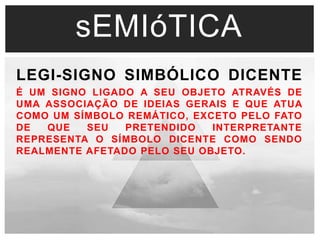 sEMIóTICA 
LEGI-SIGNO SIMBÓLICO DICENTE 
É UM SIGNO LIGADO A SEU OBJETO ATRAVÉS DE 
UMA ASSOCIAÇÃO DE IDEIAS GERAIS E QUE ATUA 
COMO UM SÍMBOLO REMÁTICO, EXCETO PELO FATO 
DE QUE SEU PRETENDIDO INTERPRETANTE 
REPRESENTA O SÍMBOLO DICENTE COMO SENDO 
REALMENTE AFETADO PELO SEU OBJETO. 
 