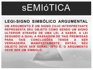 sEMIóTICA 
LEGI-SIGNO SIMBÓLICO ARGUMENTAL 
UM ARGUMENTO É UM SIGNO CUJO INTERPRETANTE 
REPRESENTA SEU OBJETO COMO SENDO UM SIGNO 
ULTERIOR ATRAVÉS DE UMA LEI, A SABER, A LEI 
SEGUNDO A QUAL A PASSAGEM DE TAIS PREMISSAS 
PARA TAIS CONCLUSÕES TENDE A SER 
VERDADEIRA. MANIFESTAMENTE, ENTÃO, SEU 
OBJETO DEVE SER GERAL, ISTO É, O ARGUMENTO 
DEVE SER UM SÍMBOLO. 
 