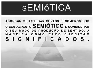 sEMIóTICA 
ABORDAR OU ESTUDAR CERTOS FENÔMENOS SOB 
O SEU ASPECTO SEMIÓTICO É CONSIDERAR 
O S EU MODO DE PRODUÇÃO DE S ENT IDO, A 
M A N E I R A C O M O E L E S S U S C I T A M 
S I G N I F I C A D O S . 
 
