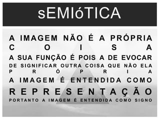 sEMIóTICA 
A IMAGEM NÃO É A PRÓPRIA 
C O I S A 
A SUA FUNÇÃO É POIS A DE EVOCAR 
DE S IGNI F ICAR OUTRA COI SA QUE NÃO E LA 
P R Ó P R I A 
A I M A G E M É E N T E N D I D A C O M O 
R E P R E S E N T A Ç Ã O 
P O R T A N T O A I M A G E M É E N T E N D I D A C O M O S I G N O 
 
