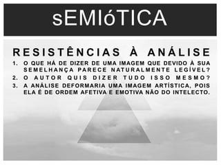 sEMIóTICA 
R E S I S T Ê N C I A S À A N Á L I S E 
1. O QUE HÁ DE DIZER DE UMA IMAGEM QUE DEVIDO À SUA 
S E M E L H A N Ç A PA R E C E N AT U R A L M E N T E L E G Í V E L ? 
2. O A U T O R Q U I S D I Z E R T U D O I S S O M E S M O ? 
3. A ANÁLISE DEFORMARIA UMA IMAGEM ARTÍSTICA, POIS 
ELA É DE ORDEM AFETIVA E EMOTIVA NÃO DO INTELECTO. 
 
