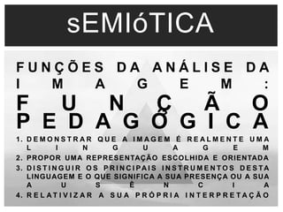 sEMIóTICA 
F U N Ç Õ E S D A A N Á L I S E D A 
I M A G E M : 
F U N Ç Ã O 
P E D A G Ó G I C A 
1. D E M O N S T R A R Q U E A I M A G E M É R E A L M E N T E U M A 
L I N G U A G E M 
2. PROPOR UMA REPRESENTAÇÃO ESCOLHIDA E ORIENTADA 
3. D I S T I N G U I R OS P R I N C I PAI S I N S T R UME N TO S D E S TA 
LINGUAGEM E O QUE SIGNIFICA A SUA PRESENÇA OU A SUA 
A U S Ê N C I A 
4. R E L AT I V I Z A R A S U A P R Ó P R I A I N T E R P R E T A Ç Ã O 
 