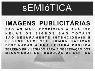 sEMIóTICA 
IMAGENS PUBLICITÁRIAS 
S Ã O A S M A I S P R O P Í C I A S À A N Á L I S E 
N E L A S O S S I G N O S S Ã O T O T A I S 
S Ã O S E G U R A M E N T E I N T E N C I O N A I S E 
E S S E N C I A L M E N T E C O M U N I C A T I V A S 
D E S T I N A D A S A U M A L E I T U R A P Ú B L I C A 
TERRENO PRIVILEGIADO PARA A OBSERVAÇÃO DOS 
M E C A N I S M O S D E P R O D U Ç Ã O D E S E N T I D O 
 