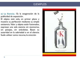 EJEMPLOS
a) La Esencia.- Es la exageración de la
publicidad de exposición.
El objeto está solo, en primer plano y
muestra su perfección mediante su simple
existencia. Valor y objeto están fusionados,
expresan una sola esencia; sin escenarios,
sin paisajes, sin anécdotas. Basan su
autoridad en la sobriedad o en el silencio.
Suele utilizar como recurso, la erección
 