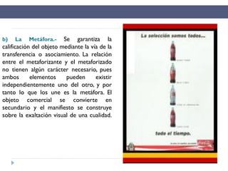b) La Metáfora.- Se garantiza la
calificación del objeto mediante la vía de la
transferencia o asociamiento. La relación
entre el metaforizante y el metaforizado
no tienen algún carácter necesario, pues
ambos elementos pueden existir
independientemente uno del otro, y por
tanto lo que los une es la metáfora. El
objeto comercial se convierte en
secundario y el manifiesto se construye
sobre la exaltación visual de una cualidad.
 