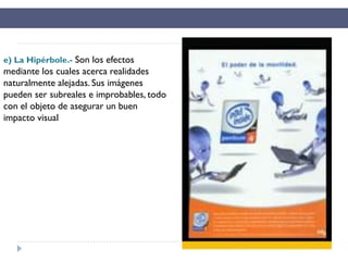 e) La Hipérbole.- Son los efectos
mediante los cuales acerca realidades
naturalmente alejadas. Sus imágenes
pueden ser subreales e improbables, todo
con el objeto de asegurar un buen
impacto visual
 