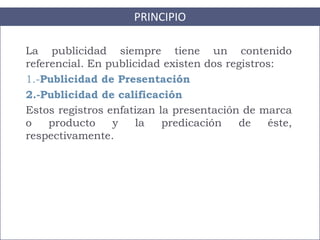 PRINCIPIO
La publicidad siempre tiene un contenido
referencial. En publicidad existen dos registros:
1.-Publicidad de Presentación
2.-Publicidad de calificación
Estos registros enfatizan la presentación de marca
o producto y la predicación de éste,
respectivamente.
 