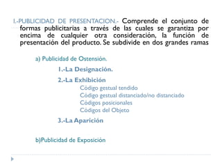 I.-PUBLICIDAD DE PRESENTACION.- Comprende el conjunto de
formas publicitarias a través de las cuales se garantiza por
encima de cualquier otra consideración, la función de
presentación del producto. Se subdivide en dos grandes ramas
a) Publicidad de Ostensión.
1.-La Designación.
2.-La Exhibición
Código gestual tendido
Código gestual distanciado/no distanciado
Códigos posicionales
Códigos del Objeto
3.-La Aparición
b)Publicidad de Exposición
 