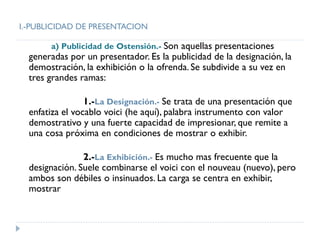 I.-PUBLICIDAD DE PRESENTACION
a) Publicidad de Ostensión.- Son aquellas presentaciones
generadas por un presentador. Es la publicidad de la designación, la
demostración, la exhibición o la ofrenda. Se subdivide a su vez en
tres grandes ramas:
1.-La Designación.- Se trata de una presentación que
enfatiza el vocablo voici (he aquí), palabra instrumento con valor
demostrativo y una fuerte capacidad de impresionar, que remite a
una cosa próxima en condiciones de mostrar o exhibir.
2.-La Exhibición.- Es mucho mas frecuente que la
designación. Suele combinarse el voici con el nouveau (nuevo), pero
ambos son débiles o insinuados. La carga se centra en exhibir,
mostrar
 