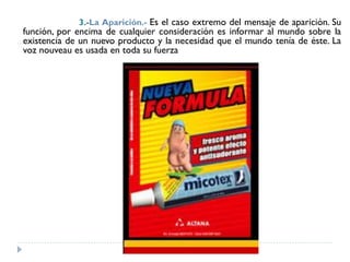 3.-La Aparición.- Es el caso extremo del mensaje de aparición. Su
función, por encima de cualquier consideración es informar al mundo sobre la
existencia de un nuevo producto y la necesidad que el mundo tenía de éste. La
voz nouveau es usada en toda su fuerza
 