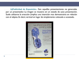b)Publicidad de Exposición.- Son aquellas presentaciones no generadas
por un presentador. La imagen se muestra en un estado de auto presentación.
Suele utilizarse la erección (implica una intención mas demostrativa en relación
con el objeto. Es decir, vertical en lugar de simplemente colocado o acostado.
 