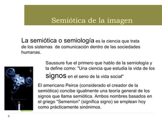 Semiótica de la imagen   La semiótica o semiología  es la ciencia que trata de los sistemas  de comunicación dentro de las sociedades humanas.   Saussure fue el primero que hablo de la semiología y la define como: &quot;Una ciencia que estudia la vida de los  signos  en el seno de la vida social&quot; El americano Peirce (considerado el creador de la semiótica) concibe igualmente una teoría general de los signos que llama semiótica. Ambos nombres basados en el griego &quot;Semenion&quot; (significa signo) se emplean hoy como prácticamente sinónimos.   