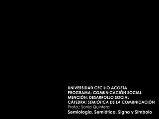 UNIVERSIDAD CECILIO ACOSTA PROGRAMA: COMUNICACIÓN SOCIAL MENCIÓN: DESARROLLO SOCIAL CÁTEDRA:  SEMIÓTICA DE LA  COMUNICACIÓN Profa.: Sonia Quintero Semiología, Semiótica, Signo y Símbolo 