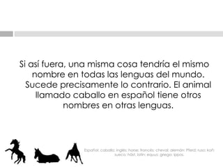Si así fuera, una misma cosa tendría el mismo nombre en todas las lenguas del mundo. Sucede precisamente lo contrario. El animal llamado caballo en español tiene otros nombres en otras lenguas. Español: caballo; inglés: horse; francés: cheval; alemán: Pferd; ruso: koñ; sueco: häst, latín: equus; griego: ippos. 