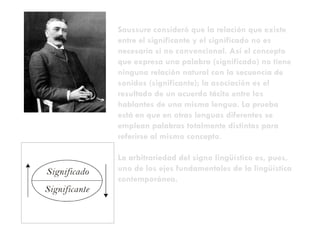 Saussure consideró que  la relación que existe entre el significante y el significado no es necesaria si no convencional. Así el concepto que expresa una palabra (significado) no tiene ninguna relación natural con la secuencia de sonidos (significante); la asociación es el resultado de un acuerdo tácito entre los hablantes de una misma lengua. La prueba está en que en otras lenguas diferentes se emplean palabras totalmente distintas para referirse al mismo concepto. La arbitrariedad del signo lingüístico es, pues, uno de los ejes fundamentales de la lingüística contemporánea. 