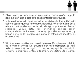 1.  “Signo es todo cuanto representa otra cosa en algún aspecto para alguien. Signo es lo que   puede interpretarse” (Eco). En este sentido, la vida humana es inconcebible sin signos. Umberto Eco ha escrito que los   fenómenos naturales no dicen nada por sí mismos, que se vive en un mundo de signos porque se   vive en sociedad. Según esto, los fenómenos sígnicos serían característicos de los seres   humanos, por vivir en sociedad, y harían parte de los códigos que rigen las relaciones sociales,   los usos sociales. 2. “Un hecho perceptible que nos da información sobre algo distinto de sí mismo” (Avila).   De acuerdo con esta definición de Raúl Ávila, convertimos en signo un hecho perceptible   cuando lo tomamos como representante de otro hecho distinto de sí mismo. 