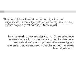 “ El signo es tal, en la medida en que significa algo (significado), sobre algo (referente) de   alguien (emisor) y para alguien (destinatario)” (Niño Rojas). En la  semiosis o proceso sígnico , no sólo se establece una relación social o comunicativa, sino   también una relación simbólica o representativa entre signo y referente, pero de manera   indirecta, es decir, a través de un significado. 