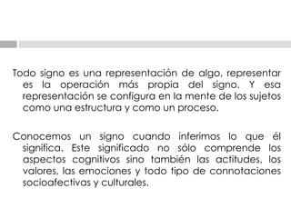 Todo signo es una representación de algo, representar es la operación más propia del signo. Y   esa representación se configura en la mente de los sujetos como una estructura y como un   proceso. Conocemos un signo   cuando inferimos lo que él significa. Este significado no sólo comprende los aspectos cognitivos   sino también las actitudes, los valores, las emociones y todo tipo de connotaciones socioafectivas   y culturales. 