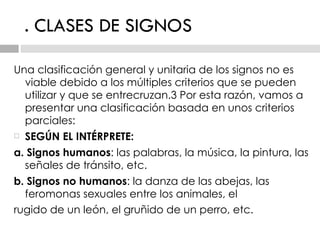 . CLASES DE SIGNOS Una clasificación general y unitaria de los signos no es viable debido a los múltiples criterios que   se pueden utilizar y que se entrecruzan.3 Por esta razón, vamos a presentar una clasificación   basada en unos criterios parciales: SEGÚN EL INTÉRPRETE: a. Signos humanos : las palabras, la música, la pintura, las señales de tránsito, etc. b. Signos no humanos : la danza de las abejas, las feromonas sexuales entre los animales, el rugido de un león, el gruñido de un perro, etc. 