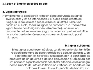 2.  Según el ámbito en el que se dan: a. Signos naturales : Normalmente   se consideran también signos naturales los signos involuntarios y los no intencionales: el   humo como efecto del fuego, la fiebre, el olor a sudor, el llanto, la Estrella Polar, una   huella en el suelo, todos los signos no humanos, etc. Todos estos signos tienen con lo   significado (el referente) una relación puramente natural —sin embargo, recordemos que   Umberto Eco ha escrito que los fenómenos naturales no dicen nada por sí mismos—. b. Signos culturales : . Estos signos constituyen códigos. Los signos culturales también reciben el   nombre de signos artificiales o convencionales y, en contraste con los naturales, su   relación con lo significado es producto de un acuerdo o de una convención establecida por   las personas o por la comunidad: el olor a loción, el color negro como símbolo del luto en la   tradición cristiana, las banderas, las palabras, las esculturas, las señales de tránsito, etc. 