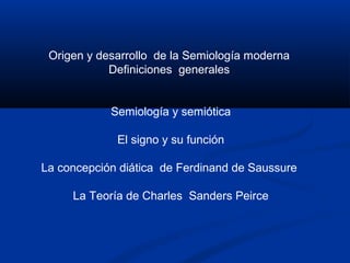 Origen y desarrollo de la Semiología moderna
            Definiciones generales


            Semiología y semiótica

             El signo y su función

La concepción diática de Ferdinand de Saussure

     La Teoría de Charles Sanders Peirce
 