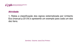 Semiótica - Docente: Joana D’arc Pinheiro
Atividade
1. Releia a classificação dos signos sistematizada por Umberto
Eco (manual p.22-24) e apresente um exemplo para cada um dos
dez itens.
 