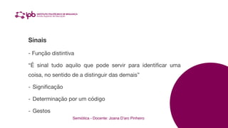Semiótica - Docente: Joana D’arc Pinheiro
Sinais
- Função distintiva
“É sinal tudo aquilo que pode servir para identi
fi
car uma
coisa, no sentido de a distinguir das demais”
- Signi
fi
cação
- Determinação por um código
- Gestos
 