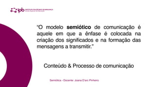 “O modelo semiótico de comunicação é
aquele em que a ênfase é colocada na
criação dos significados e na formação das
mensagens a transmitir.”
Conteúdo & Processo de comunicação
Semiótica - Docente: Joana D’arc Pinheiro
 