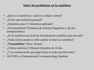 Sobre los problemas en la semiótica ¿Qué es la semiótica y cuál es su objeto central? ¿Existe una semiótica general? ¿Semiótica pura Vs Semiótica aplicada? ¿Sociosemiótica? Problema de frontera linguística y de raíz antropocéntrica ¿Es la semiótica un nivel de formalización científica más elevado? ¿Toda ciencia puede (o debe aspirar a) tener su semiótica? ¿ Neosemiótica ? (Eero Tarasti) ¿Crítica semiótica? (Manuel González de Ávila) ¿Y la comunicación que papel tiene en toda esta discusión? GUCOM y el International Communicology Institute 