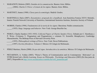 MARAFIOTI, Roberto (2005).  Sentidos de la comunicación . Buenos Aires: Biblos.  _____, (2004).  Charles S. Peirce: el éxtasis de los signos . Buenos Aires: Biblos.  MARTINET, Jeanne (1988).  Claves para la semiología .  Madrid: Gredos. MARTINELLI, Dario (2007).  Zoosemiotics: proposals for a handbook . Acta Semiótica Fennica XXVI. Helsinki, Imatra: Finnish Network University of Semiotics, International Semiotics Institute, Semiotics Society of Finland.  MORRIS, Charles (1994).  Fundamentos de la teoría de los signos .  Barcelona: Paidós comunicación.  _____, (1955).  Sings, language and behavior . New York: George Braziller Inc.  PEIRCE, Charles Sanders (1931-1935).  Collected Papers of Charles Sanders Peirce . Editado por C. Harsthone y P. Weiss. (Volumen V. Pragmatism and Pragmaticism y volumen VI. Scientific Metaphysics). Cambridge Massachusetts, The Belknap Press of Harvard University Press _____, (1955).  Philosophical writings of Peirce .  New York: Dover Publications.  _____, (1997).  Escritos filosóficos. Volumen I . México: El Colegio de Michoacán. PÉREZ Martínez, Herón (2000).  En pos del signo. Introducción a la semiótica . México: El Colegio de Michoacán.  PIETARINEN, A. Veikko (2003). “Peirce’s Theory of Communication and its Contemporary  Relevance”, en NYÍRI Kristof (ed.),  Mobile Learning. Essays on Philosophy,  Psychology and Education  (2003) [En lína junio de 2007]. Disponible en  http://www.socialscience.t-mobile.hu/vol2_pietarinen.pdf   