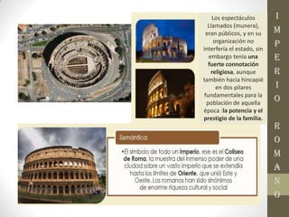 I
M
P
E
R
I
O
R
O
M
A
N
O
Los espectáculos
Llamados (munera),
eran públicos, y en su
organización no
interfería el estado, sin
embargo tenia una
fuerte connotación
religiosa, aunque
también hacia hincapié
en dos pilares
fundamentales para la
población de aquella
época :la potencia y el
prestigio de la familia.
 