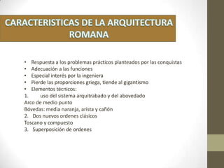 • Respuesta a los problemas prácticos planteados por las conquistas
• Adecuación a las funciones
• Especial interés por la ingeniera
• Pierde las proporciones griega, tiende al gigantismo
• Elementos técnicos:
1. uso del sistema arquitrabado y del abovedado
Arco de medio punto
Bóvedas: media naranja, arista y cañón
2. Dos nuevos ordenes clásicos
Toscano y compuesto
3. Superposición de ordenes
 