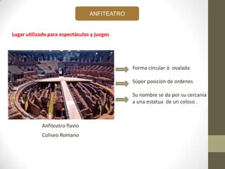 ANFITEATRO
Coliseo Romano
Lugar utilizado para espectáculos y juegos
Forma circular ó ovalada
Súper posición de ordenes
Su nombre se da por su cercanía
a una estatua de un coloso .
Anfiteatro flavio
 