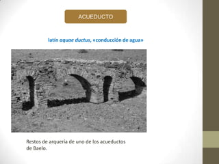 ACUEDUCTO
latín aquae ductus, «conducción de agua»
Restos de arquería de uno de los acueductos
de Baelo.
 
