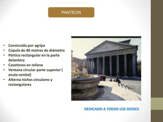 PANTEON
DEDICADO A TODOS LOS DIOSES
• Construido por agripa
• Cúpula de 40 metros de diámetro
• Pórtico rectangular en la parte
delantera
• Casetones en relieve
• Ventana circular parte superior (
oculo cenital)
• Alterna nichos circulares y
rectangulares
 