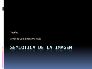SEMIÓTICA DE LA IMAGEN
Teorías
Amanda Gpe. López Márquez
 