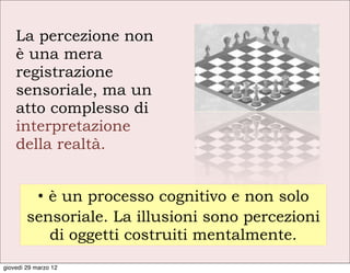 La percezione non
    è una mera
    registrazione
    sensoriale, ma un
    atto complesso di
    interpretazione
    della realtà.


         • è un processo cognitivo e non solo
        sensoriale. La illusioni sono percezioni
           di oggetti costruiti mentalmente.
giovedì 29 marzo 12
 