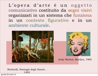 L’opera d’arte è un oggetto
         comunicativo costituito da segni visivi
         organizzati in un sistema che funziona
         in un contesto figurativo e in un
         ambiente culturale.




                                              Andy Warhol, Marilyn, 1960



        Botticelli, Nastagio degli Onesti ,
                       1483
giovedì 29 marzo 12
 