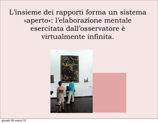 L’insieme dei rapporti forma un sistema
          «aperto»: l’elaborazione mentale
            esercitata dall’osservatore è
               virtualmente infinita.




giovedì 29 marzo 12
 