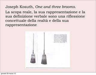 Joseph Kosuth, One and three brooms.
     La scopa reale, la sua rappresentazione e la
     sua definizione verbale sono una riflessione
     concettuale della realtà e della sua
     rappresentazione




giovedì 29 marzo 12
 