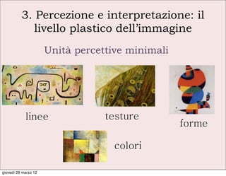 3. Percezione e interpretazione: il
             livello plastico dell’immagine
                      Unità percettive minimali




            linee                 testure
                                                  forme

                                    colori

giovedì 29 marzo 12
 