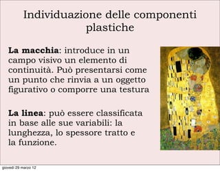 Individuazione delle componenti
                      plastiche

   La macchia: introduce in un
   campo visivo un elemento di
   continuità. Può presentarsi come
   un punto che rinvia a un oggetto
   figurativo o comporre una testura

   La linea: può essere classificata
   in base alle sue variabili: la
   lunghezza, lo spessore tratto e
   la funzione.

giovedì 29 marzo 12
 