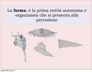 La forma: è la prima entità autonoma e
            organizzata che si presenta alla
                       percezione




giovedì 29 marzo 12
 