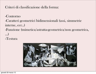 Criteri di classificazione della forma:

     -Contorno
     -Caratteri geometrici bidimensionali (assi, simmetrie
     interne, ecc..)
     -Funzione (mimetica/astratta-geometrica/non geometrica,
     …)
     -Testura




giovedì 29 marzo 12
 