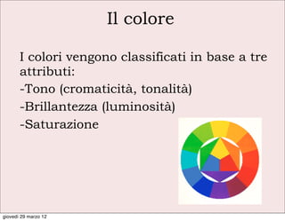 Il colore

       I colori vengono classificati in base a tre
       attributi:
       -Tono (cromaticità, tonalità)
       -Brillantezza (luminosità)
       -Saturazione




giovedì 29 marzo 12
 