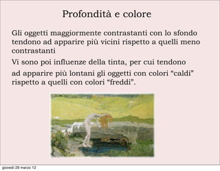 Profondità e colore
     Gli oggetti maggiormente contrastanti con lo sfondo
     tendono ad apparire più vicini rispetto a quelli meno
     contrastanti
     Vi sono poi influenze della tinta, per cui tendono
     ad apparire più lontani gli oggetti con colori “caldi”
     rispetto a quelli con colori “freddi”.




giovedì 29 marzo 12
 